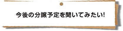 今後の分譲予定を聞いてみたい！